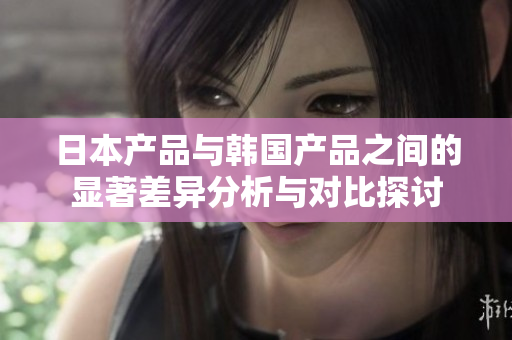 日本产品与韩国产品之间的显著差异分析与对比探讨