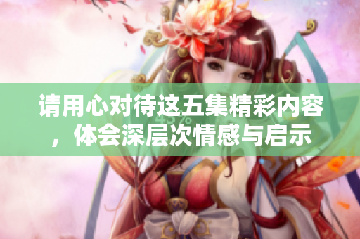 请用心对待这五集精彩内容，体会深层次情感与启示