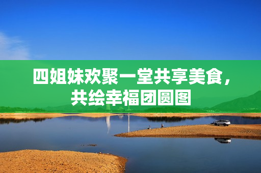 四姐妹欢聚一堂共享美食，共绘幸福团圆图
