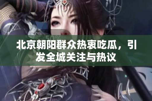 北京朝阳群众热衷吃瓜，引发全城关注与热议