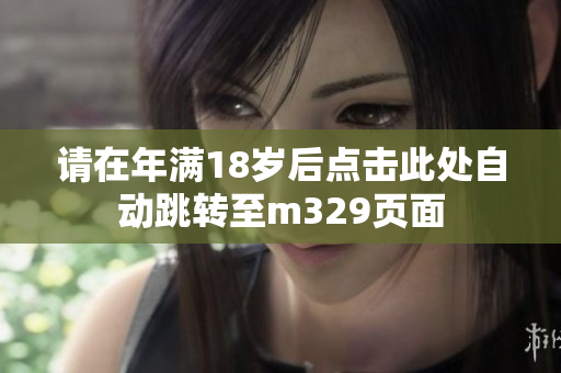 请在年满18岁后点击此处自动跳转至m329页面