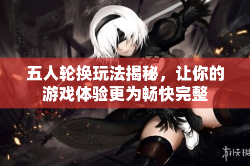 五人轮换玩法揭秘，让你的游戏体验更为畅快完整