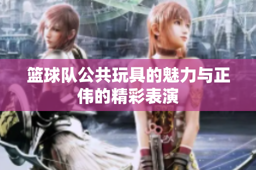 篮球队公共玩具的魅力与正伟的精彩表演