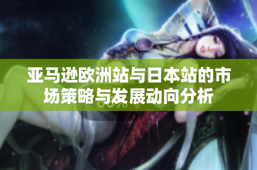 亚马逊欧洲站与日本站的市场策略与发展动向分析