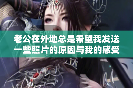 老公在外地总是希望我发送一些照片的原因与我的感受