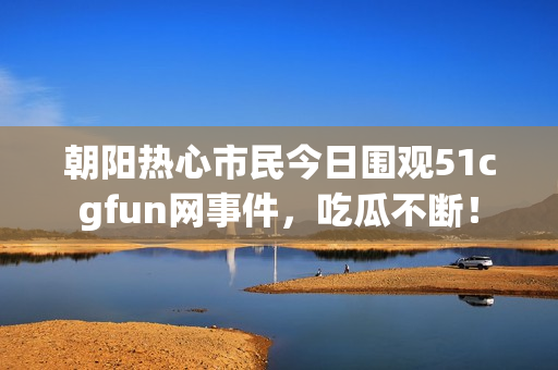 朝阳热心市民今日围观51cgfun网事件，吃瓜不断！
