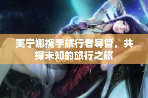 芙宁娜携手旅行者导管，共探未知的旅行之旅