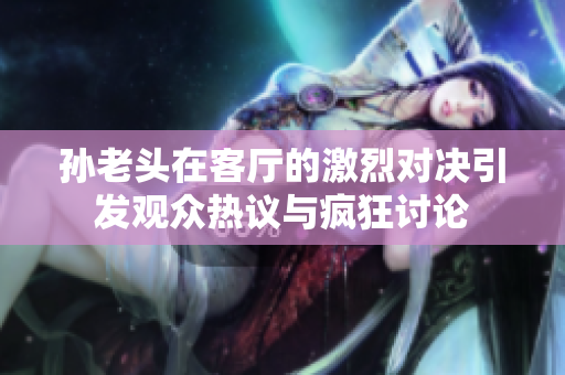 孙老头在客厅的激烈对决引发观众热议与疯狂讨论