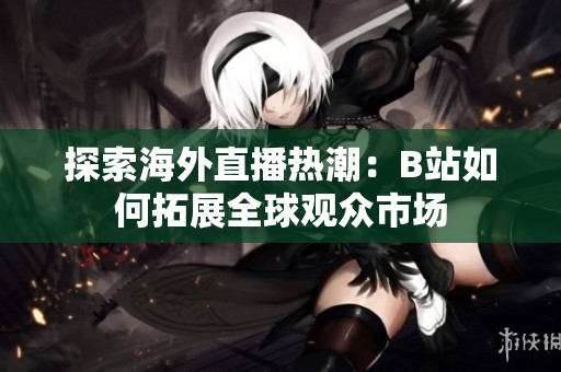 探索海外直播热潮：B站如何拓展全球观众市场