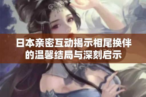 日本亲密互动揭示相尾换伴的温馨结局与深刻启示