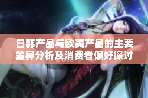 日韩产品与欧美产品的主要差异分析及消费者偏好探讨