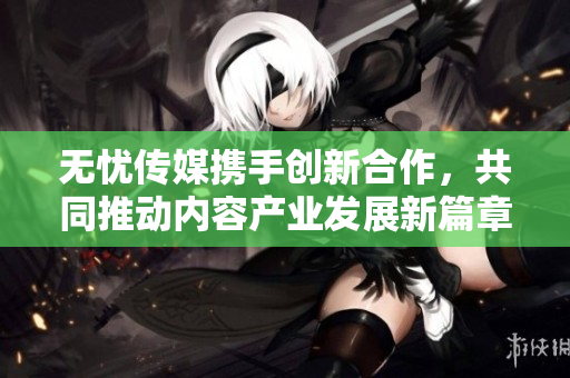 无忧传媒携手创新合作，共同推动内容产业发展新篇章