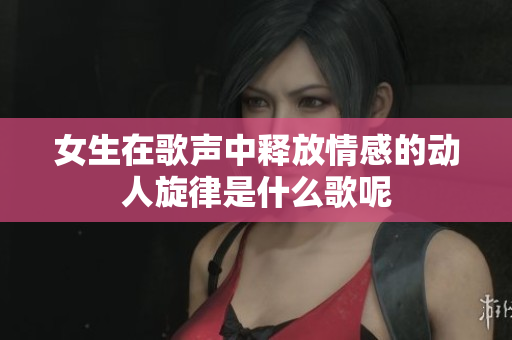 女生在歌声中释放情感的动人旋律是什么歌呢