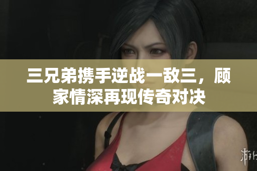 三兄弟携手逆战一敌三，顾家情深再现传奇对决