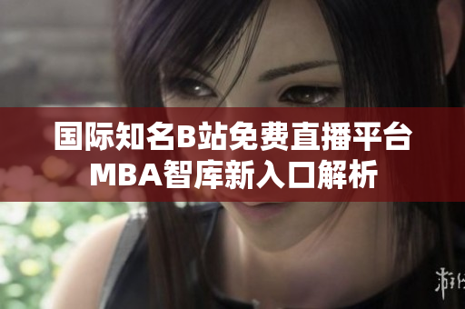 国际知名B站免费直播平台MBA智库新入口解析