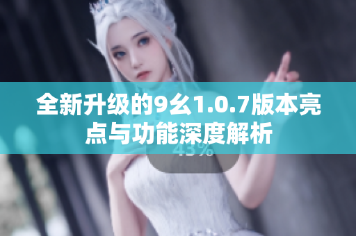 全新升级的9幺1.0.7版本亮点与功能深度解析
