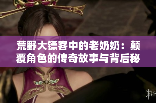 荒野大镖客中的老奶奶：颠覆角色的传奇故事与背后秘密