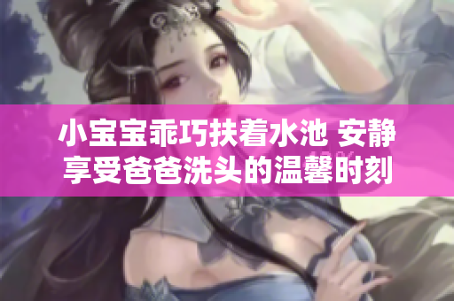 小宝宝乖巧扶着水池 安静享受爸爸洗头的温馨时刻