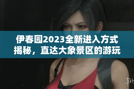 伊春园2023全新进入方式揭秘，直达大象景区的游玩攻略
