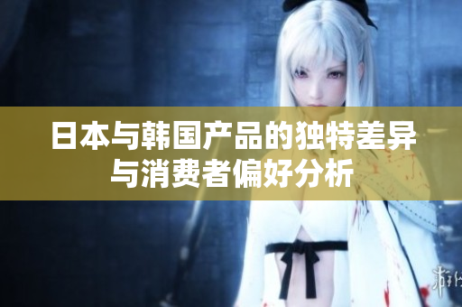 日本与韩国产品的独特差异与消费者偏好分析