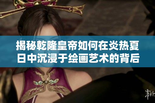揭秘乾隆皇帝如何在炎热夏日中沉浸于绘画艺术的背后故事