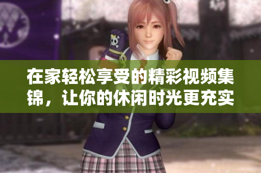 在家轻松享受的精彩视频集锦，让你的休闲时光更充实