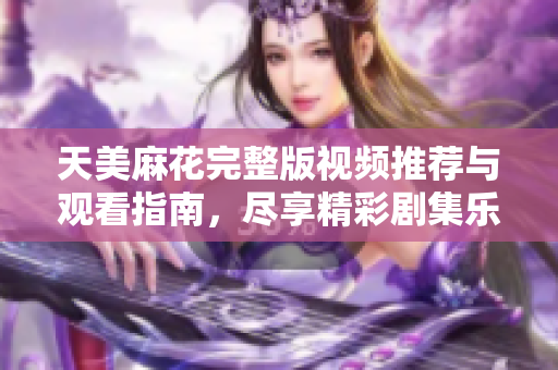 天美麻花完整版视频推荐与观看指南，尽享精彩剧集乐趣