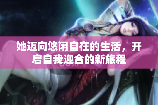 她迈向悠闲自在的生活，开启自我迎合的新旅程