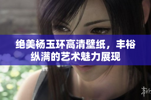 绝美杨玉环高清壁纸，丰裕纵满的艺术魅力展现