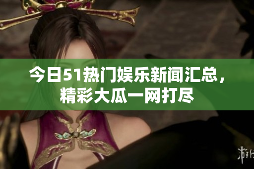 今日51热门娱乐新闻汇总，精彩大瓜一网打尽