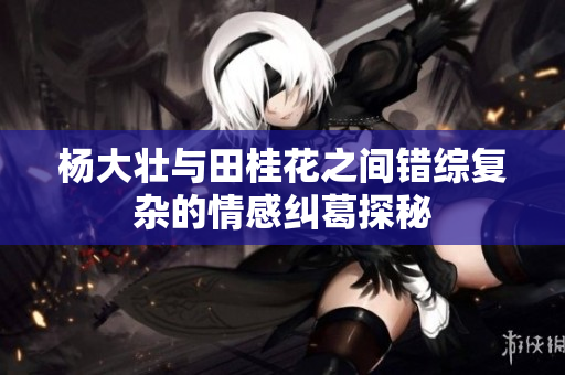 杨大壮与田桂花之间错综复杂的情感纠葛探秘