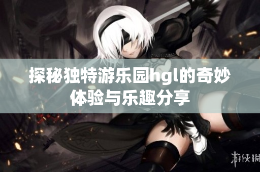 探秘独特游乐园hgl的奇妙体验与乐趣分享