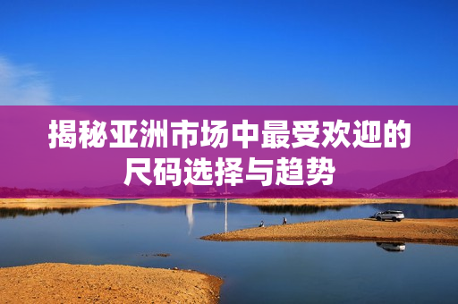 揭秘亚洲市场中最受欢迎的尺码选择与趋势