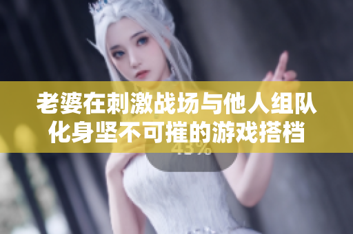 老婆在刺激战场与他人组队化身坚不可摧的游戏搭档