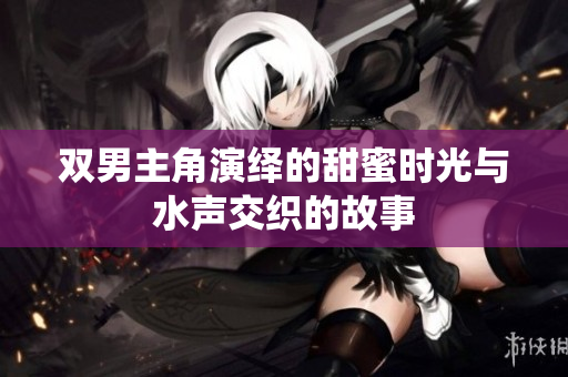 双男主角演绎的甜蜜时光与水声交织的故事