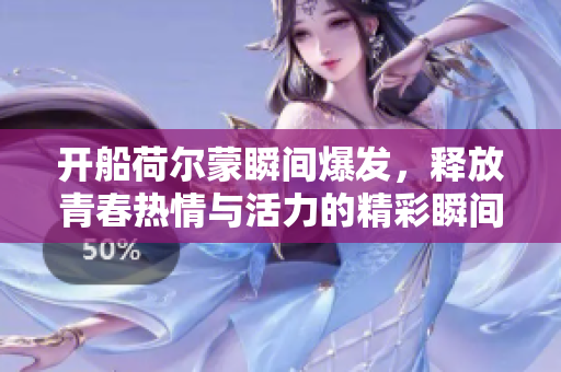 开船荷尔蒙瞬间爆发，释放青春热情与活力的精彩瞬间