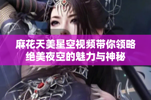 麻花天美星空视频带你领略绝美夜空的魅力与神秘