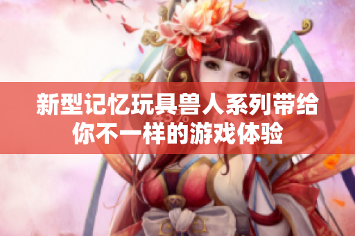 新型记忆玩具兽人系列带给你不一样的游戏体验