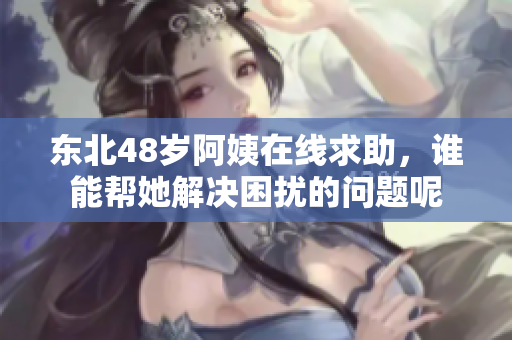 东北48岁阿姨在线求助，谁能帮她解决困扰的问题呢