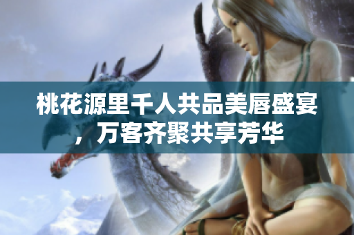 桃花源里千人共品美唇盛宴，万客齐聚共享芳华
