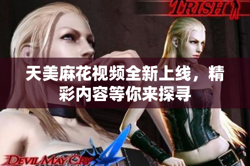 天美麻花视频全新上线，精彩内容等你来探寻