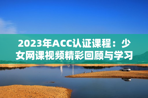 2023年ACC认证课程：少女网课视频精彩回顾与学习攻略