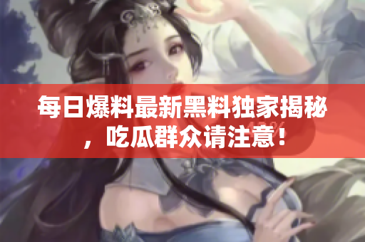 每日爆料最新黑料独家揭秘，吃瓜群众请注意！