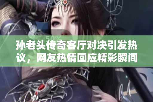 孙老头传奇客厅对决引发热议，网友热情回应精彩瞬间