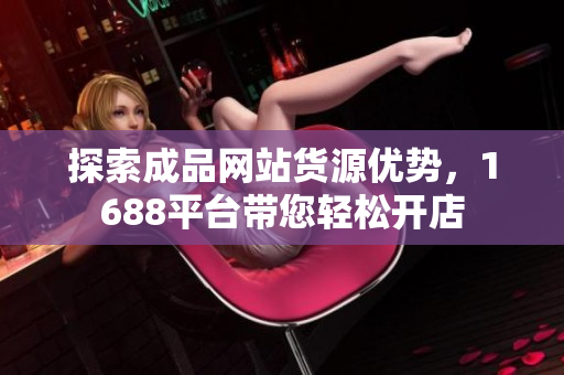 探索成品网站货源优势，1688平台带您轻松开店