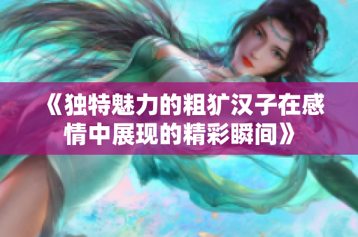 《独特魅力的粗犷汉子在感情中展现的精彩瞬间》