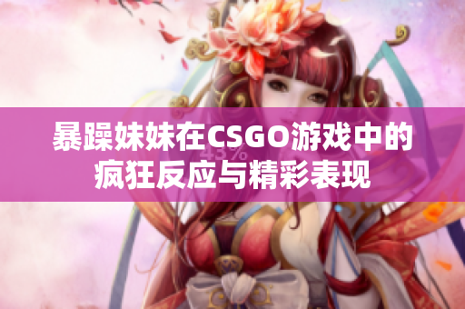 暴躁妹妹在CSGO游戏中的疯狂反应与精彩表现