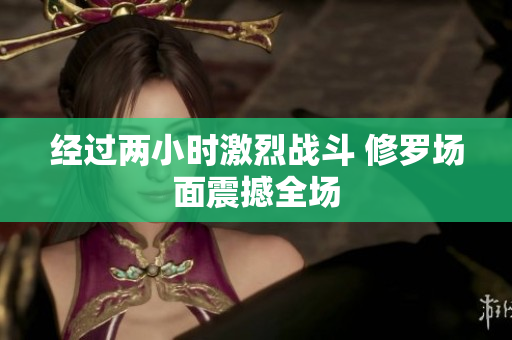 经过两小时激烈战斗 修罗场面震撼全场