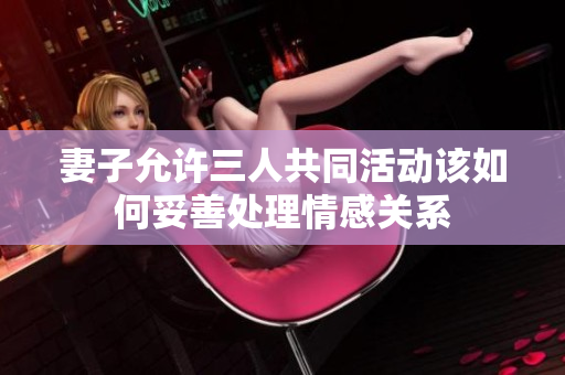 妻子允许三人共同活动该如何妥善处理情感关系