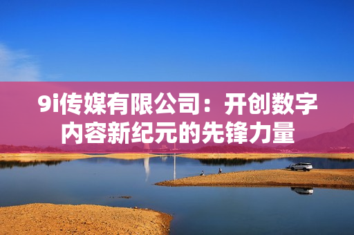 9i传媒有限公司：开创数字内容新纪元的先锋力量